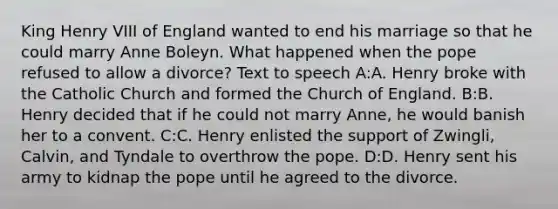 King Henry VIII of England wanted to end his marriage so that he could marry Anne Boleyn. What happened when the pope refused to allow a divorce? Text to speech A:A. Henry broke with the Catholic Church and formed the Church of England. B:B. Henry decided that if he could not marry Anne, he would banish her to a convent. C:C. Henry enlisted the support of Zwingli, Calvin, and Tyndale to overthrow the pope. D:D. Henry sent his army to kidnap the pope until he agreed to the divorce.