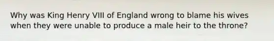 Why was King Henry VIII of England wrong to blame his wives when they were unable to produce a male heir to the throne?