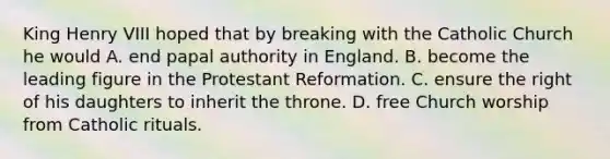 King Henry VIII hoped that by breaking with the Catholic Church he would A. end papal authority in England. B. become the leading figure in the Protestant Reformation. C. ensure the right of his daughters to inherit the throne. D. free Church worship from Catholic rituals.