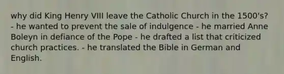 why did King Henry VIII leave the Catholic Church in the 1500's? - he wanted to prevent the sale of indulgence - he married Anne Boleyn in defiance of the Pope - he drafted a list that criticized church practices. - he translated the Bible in German and English.