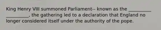 King Henry VIII summoned Parliament-- known as the __________ __________, the gathering led to a declaration that England no longer considered itself under the authority of the pope.