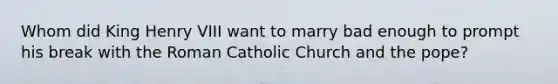 Whom did King Henry VIII want to marry bad enough to prompt his break with the Roman Catholic Church and the pope?