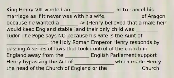 King Henry VIII wanted an _________________, or to cancel his marriage as if it never was with his wife ______________ of Aragon because he wanted a _______ -> (Henry believed that a male heir would keep England stable )and their only child was _________ Tudor The Pope says NO because his wife is the Aunt of ____________ ____, the Holy Roman Emperor Henry responds by passing A series of laws that took control of the church in England away from the __________ English Parliament support Henry bypassing the Act of ________________ which made Henry the head of the Church of England or the _____________ Church