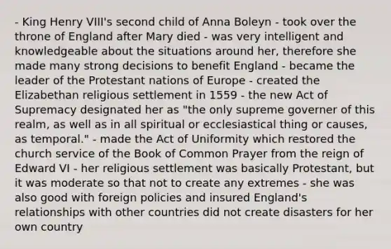 - King Henry VIII's second child of Anna Boleyn - took over the throne of England after Mary died - was very intelligent and knowledgeable about the situations around her, therefore she made many strong decisions to benefit England - became the leader of the Protestant nations of Europe - created the Elizabethan religious settlement in 1559 - the new Act of Supremacy designated her as "the only supreme governer of this realm, as well as in all spiritual or ecclesiastical thing or causes, as temporal." - made the Act of Uniformity which restored the church service of the Book of Common Prayer from the reign of Edward VI - her religious settlement was basically Protestant, but it was moderate so that not to create any extremes - she was also good with foreign policies and insured England's relationships with other countries did not create disasters for her own country