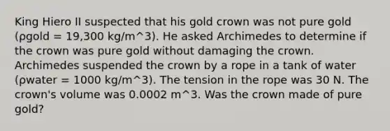 King Hiero II suspected that his gold crown was not pure gold (ρgold = 19,300 kg/m^3). He asked Archimedes to determine if the crown was pure gold without damaging the crown. Archimedes suspended the crown by a rope in a tank of water (ρwater = 1000 kg/m^3). The tension in the rope was 30 N. The crown's volume was 0.0002 m^3. Was the crown made of pure gold?