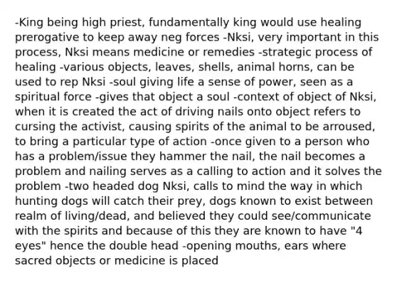 -King being high priest, fundamentally king would use healing prerogative to keep away neg forces -Nksi, very important in this process, Nksi means medicine or remedies -strategic process of healing -various objects, leaves, shells, animal horns, can be used to rep Nksi -soul giving life a sense of power, seen as a spiritual force -gives that object a soul -context of object of Nksi, when it is created the act of driving nails onto object refers to cursing the activist, causing spirits of the animal to be arroused, to bring a particular type of action -once given to a person who has a problem/issue they hammer the nail, the nail becomes a problem and nailing serves as a calling to action and it solves the problem -two headed dog Nksi, calls to mind the way in which hunting dogs will catch their prey, dogs known to exist between realm of living/dead, and believed they could see/communicate with the spirits and because of this they are known to have "4 eyes" hence the double head -opening mouths, ears where sacred objects or medicine is placed