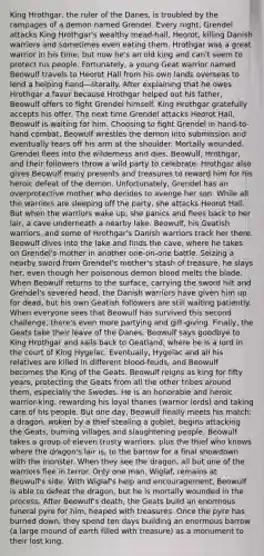 King Hrothgar, the ruler of the Danes, is troubled by the rampages of a demon named Grendel. Every night, Grendel attacks King Hrothgar's wealthy mead-hall, Heorot, killing Danish warriors and sometimes even eating them. Hrothgar was a great warrior in his time, but now he's an old king and can't seem to protect his people. Fortunately, a young Geat warrior named Beowulf travels to Heorot Hall from his own lands overseas to lend a helping hand—literally. After explaining that he owes Hrothgar a favor because Hrothgar helped out his father, Beowulf offers to fight Grendel himself. King Hrothgar gratefully accepts his offer. The next time Grendel attacks Heorot Hall, Beowulf is waiting for him. Choosing to fight Grendel in hand-to-hand combat, Beowulf wrestles the demon into submission and eventually tears off his arm at the shoulder. Mortally wounded, Grendel flees into the wilderness and dies. Beowulf, Hrothgar, and their followers throw a wild party to celebrate. Hrothgar also gives Beowulf many presents and treasures to reward him for his heroic defeat of the demon. Unfortunately, Grendel has an overprotective mother who decides to avenge her son. While all the warriors are sleeping off the party, she attacks Heorot Hall. But when the warriors wake up, she panics and flees back to her lair, a cave underneath a nearby lake. Beowulf, his Geatish warriors, and some of Hrothgar's Danish warriors track her there. Beowulf dives into the lake and finds the cave, where he takes on Grendel's mother in another one-on-one battle. Seizing a nearby sword from Grendel's mother's stash of treasure, he slays her, even though her poisonous demon blood melts the blade. When Beowulf returns to the surface, carrying the sword hilt and Grendel's severed head, the Danish warriors have given him up for dead, but his own Geatish followers are still waiting patiently. When everyone sees that Beowulf has survived this second challenge, there's even more partying and gift-giving. Finally, the Geats take their leave of the Danes; Beowulf says goodbye to King Hrothgar and sails back to Geatland, where he is a lord in the court of King Hygelac. Eventually, Hygelac and all his relatives are killed in different blood-feuds, and Beowulf becomes the King of the Geats. Beowulf reigns as king for fifty years, protecting the Geats from all the other tribes around them, especially the Swedes. He is an honorable and heroic warrior-king, rewarding his loyal thanes (warrior lords) and taking care of his people. But one day, Beowulf finally meets his match: a dragon, woken by a thief stealing a goblet, begins attacking the Geats, burning villages and slaughtering people. Beowulf takes a group of eleven trusty warriors, plus the thief who knows where the dragon's lair is, to the barrow for a final showdown with the monster. When they see the dragon, all but one of the warriors flee in terror. Only one man, Wiglaf, remains at Beowulf's side. With Wiglaf's help and encouragement, Beowulf is able to defeat the dragon, but he is mortally wounded in the process. After Beowulf's death, the Geats build an enormous funeral pyre for him, heaped with treasures. Once the pyre has burned down, they spend ten days building an enormous barrow (a large mound of earth filled with treasure) as a monument to their lost king.