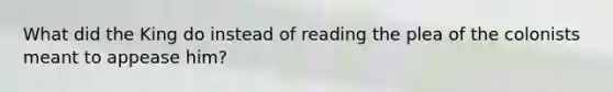 What did the King do instead of reading the plea of the colonists meant to appease him?