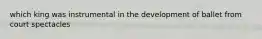 which king was instrumental in the development of ballet from court spectacles