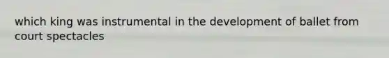 which king was instrumental in the development of ballet from court spectacles