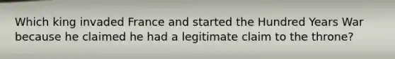 Which king invaded France and started the Hundred Years War because he claimed he had a legitimate claim to the throne?