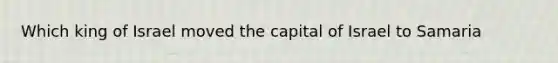 Which king of Israel moved the capital of Israel to Samaria