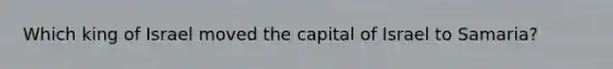 Which king of Israel moved the capital of Israel to Samaria?