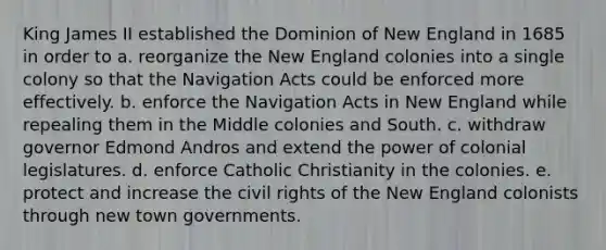 King James II established the Dominion of New England in 1685 in order to a. reorganize the New England colonies into a single colony so that the Navigation Acts could be enforced more effectively. b. enforce the Navigation Acts in New England while repealing them in the Middle colonies and South. c. withdraw governor Edmond Andros and extend the power of colonial legislatures. d. enforce Catholic Christianity in the colonies. e. protect and increase the civil rights of the New England colonists through new town governments.