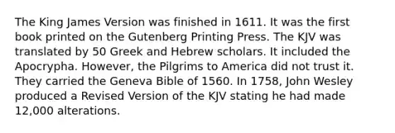 The King James Version was finished in 1611. It was the first book printed on the Gutenberg Printing Press. The KJV was translated by 50 Greek and Hebrew scholars. It included the Apocrypha. However, the Pilgrims to America did not trust it. They carried the Geneva Bible of 1560. In 1758, John Wesley produced a Revised Version of the KJV stating he had made 12,000 alterations.