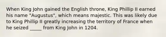 When King John gained the English throne, King Phillip II earned his name "Augustus", which means majestic. This was likely due to King Phillip II greatly increasing the territory of France when he seized _____ from King John in 1204.