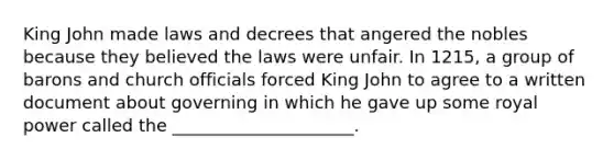 King John made laws and decrees that angered the nobles because they believed the laws were unfair. In 1215, a group of barons and church officials forced King John to agree to a written document about governing in which he gave up some royal power called the _____________________.