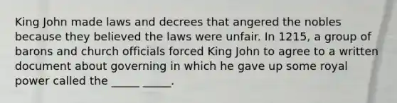 King John made laws and decrees that angered the nobles because they believed the laws were unfair. In 1215, a group of barons and church officials forced King John to agree to a written document about governing in which he gave up some royal power called the _____ _____.