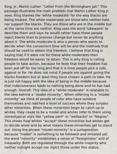 King, Jr., Martin Luther. "Letter From the Birmingham Jail." This passage illustrates the main problem that Martin Luther King Jr. sees. King blames the 'white moderate' for the way blacks are being treated. The white moderates are those who neither hate nor support the blacks. They are those who are in the middle but at the same time are neither. King uses the word 'lukewarm' to describe them and says he would rather have those people reject blacks than to promise change but never do anything about it. The white moderate is also a person who wants to decide when the convenient time will be and the methods that should be used to obtain this freedom. I believe that King is saying that if it were not for these white moderates then freedom would be easier to attain. This is why King is calling people to take action, because he feels that their freedom has been put off for too long and that it is time people pick a side, against or for. He does not mind if people are against giving the blacks freedom but at least they have chosen a path to take. He is just not happy with the idea of being in the middle because that indecisiveness leads to nothing being done and he has had enough. Overall: This idea of a "white moderate" is relatable to the idea behind a "model minority". When referring to a "model minority" we think of people of color who have outdone themselves and reached a level of success where they surpass other minorities. When these minorities begin to catch up to whites, they cease to be a model and whites refer to them using stereotypical slurs like "yellow peril" or "wetbacks" or "Negros". This shows how whites "accept" these minorities but whites get to decide when and by what means these minorities get to stand out. Using the phrase "model minority" is a juxtaposition because "model" is something to be followed and imitated yet the word "minority" establishes a sense of "foreignness" and of inequality. Both are regulated through the white majority who neither outright accept nor reject those under this status.