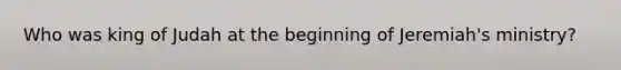 Who was king of Judah at the beginning of Jeremiah's ministry?
