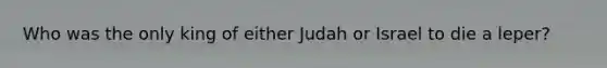 Who was the only king of either Judah or Israel to die a leper?