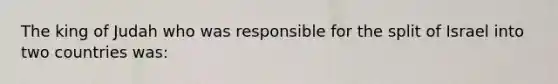 The king of Judah who was responsible for the split of Israel into two countries was: