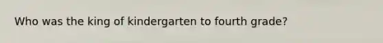 Who was the king of kindergarten to fourth grade?