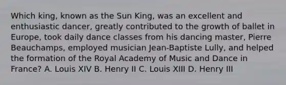 Which king, known as the Sun King, was an excellent and enthusiastic dancer, greatly contributed to the growth of ballet in Europe, took daily dance classes from his dancing master, Pierre Beauchamps, employed musician Jean-Baptiste Lully, and helped the formation of the Royal Academy of Music and Dance in France? A. Louis XIV B. Henry II C. Louis XIII D. Henry III