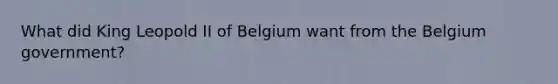 What did King Leopold II of Belgium want from the Belgium government?