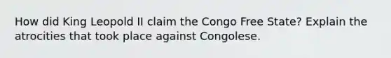 How did King Leopold II claim the Congo Free State? Explain the atrocities that took place against Congolese.