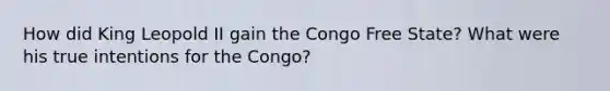 How did King Leopold II gain the Congo Free State? What were his true intentions for the Congo?