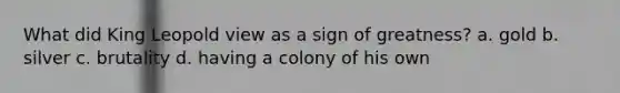 What did King Leopold view as a sign of greatness? a. gold b. silver c. brutality d. having a colony of his own