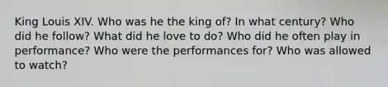 King Louis XIV. Who was he the king of? In what century? Who did he follow? What did he love to do? Who did he often play in performance? Who were the performances for? Who was allowed to watch?