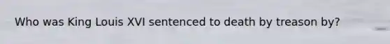 Who was King Louis XVI sentenced to death by treason by?
