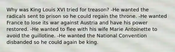 Why was King Louis XVI tried for treason? -He wanted the radicals sent to prison so he could regain the throne. -He wanted France to lose its war against Austria and have his power restored. -He wanted to flee with his wife Marie Antoinette to avoid the guillotine. -He wanted the National Convention disbanded so he could again be king.