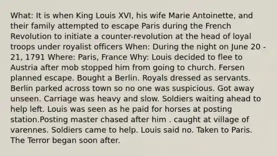 What: It is when King Louis XVI, his wife Marie Antoinette, and their family attempted to escape Paris during the French Revolution to initiate a counter-revolution at the head of loyal troops under royalist officers When: During the night on June 20 - 21, 1791 Where: Paris, France Why: Louis decided to flee to Austria after mob stopped him from going to church. Fersen planned escape. Bought a Berlin. Royals dressed as servants. Berlin parked across town so no one was suspicious. Got away unseen. Carriage was heavy and slow. Soldiers waiting ahead to help left. Louis was seen as he paid for horses at posting station.Posting master chased after him . caught at village of varennes. Soldiers came to help. Louis said no. Taken to Paris. The Terror began soon after.