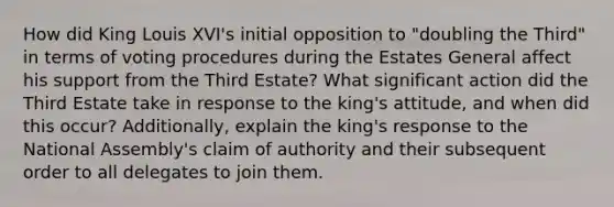 How did King Louis XVI's initial opposition to "doubling the Third" in terms of voting procedures during the Estates General affect his support from the Third Estate? What significant action did the Third Estate take in response to the king's attitude, and when did this occur? Additionally, explain the king's response to the National Assembly's claim of authority and their subsequent order to all delegates to join them.