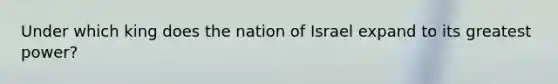 Under which king does the nation of Israel expand to its greatest power?