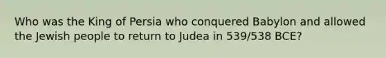 Who was the King of Persia who conquered Babylon and allowed the Jewish people to return to Judea in 539/538 BCE?