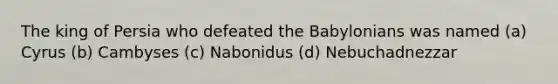 The king of Persia who defeated the Babylonians was named (a) Cyrus (b) Cambyses (c) Nabonidus (d) Nebuchadnezzar