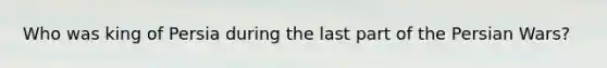 Who was king of Persia during the last part of the Persian Wars?
