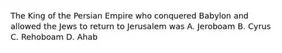 The King of the Persian Empire who conquered Babylon and allowed the Jews to return to Jerusalem was A. Jeroboam B. Cyrus C. Rehoboam D. Ahab