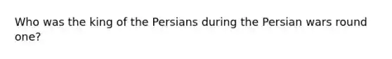 Who was the king of the Persians during the Persian wars round one?