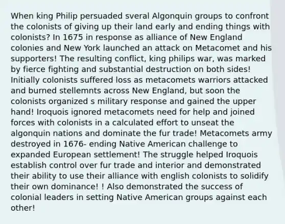 When king Philip persuaded sveral Algonquin groups to confront the colonists of giving up their land early and ending things with colonists? In 1675 in response as alliance of New England colonies and New York launched an attack on Metacomet and his supporters! The resulting conflict, king philips war, was marked by fierce fighting and substantial destruction on both sides! Initially colonists suffered loss as metacomets warriors attacked and burned stellemnts across New England, but soon the colonists organized s military response and gained the upper hand! Iroquois ignored metacomets need for help and joined forces with colonists in a calculated effort to unseat the algonquin nations and dominate the fur trade! Metacomets army destroyed in 1676- ending Native American challenge to expanded European settlement! The struggle helped Iroquois establish control over fur trade and interior and demonstrated their ability to use their alliance with english colonists to solidify their own dominance! ! Also demonstrated the success of colonial leaders in setting Native American groups against each other!