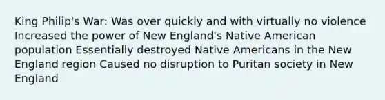 King Philip's War: Was over quickly and with virtually no violence Increased the power of New England's Native American population Essentially destroyed Native Americans in the New England region Caused no disruption to Puritan society in New England