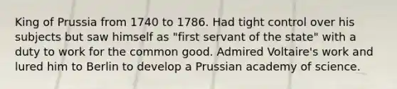 King of Prussia from 1740 to 1786. Had tight control over his subjects but saw himself as "first servant of the state" with a duty to work for the common good. Admired Voltaire's work and lured him to Berlin to develop a Prussian academy of science.