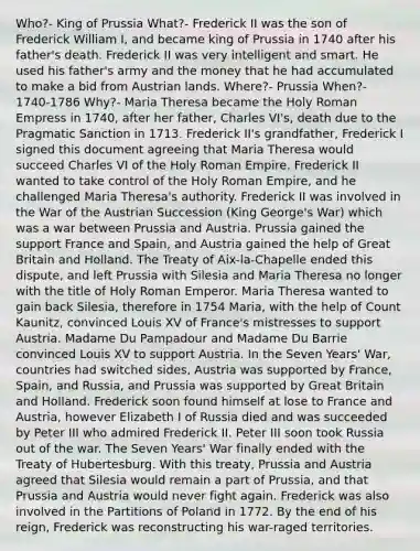 Who?- King of Prussia What?- Frederick II was the son of Frederick William I, and became king of Prussia in 1740 after his father's death. Frederick II was very intelligent and smart. He used his father's army and the money that he had accumulated to make a bid from Austrian lands. Where?- Prussia When?- 1740-1786 Why?- Maria Theresa became the Holy Roman Empress in 1740, after her father, Charles VI's, death due to the Pragmatic Sanction in 1713. Frederick II's grandfather, Frederick I signed this document agreeing that Maria Theresa would succeed Charles VI of <a href='https://www.questionai.com/knowledge/kSKlm1Sx87-the-holy-roman-empire' class='anchor-knowledge'>the holy roman empire</a>. Frederick II wanted to take control of the Holy Roman Empire, and he challenged Maria Theresa's authority. Frederick II was involved in the War of the Austrian Succession (King George's War) which was a war between Prussia and Austria. Prussia gained the support France and Spain, and Austria gained the help of Great Britain and Holland. The Treaty of Aix-la-Chapelle ended this dispute, and left Prussia with Silesia and Maria Theresa no longer with the title of Holy Roman Emperor. Maria Theresa wanted to gain back Silesia, therefore in 1754 Maria, with the help of Count Kaunitz, convinced Louis XV of France's mistresses to support Austria. Madame Du Pampadour and Madame Du Barrie convinced Louis XV to support Austria. In the <a href='https://www.questionai.com/knowledge/k4i2TxEYUr-seven-years-war' class='anchor-knowledge'>seven years' war</a>, countries had switched sides, Austria was supported by France, Spain, and Russia, and Prussia was supported by Great Britain and Holland. Frederick soon found himself at lose to France and Austria, however <a href='https://www.questionai.com/knowledge/kgEKSCea5s-elizabeth-i' class='anchor-knowledge'>elizabeth i</a> of Russia died and was succeeded by Peter III who admired Frederick II. Peter III soon took Russia out of the war. The Seven Years' War finally ended with the Treaty of Hubertesburg. With this treaty, Prussia and Austria agreed that Silesia would remain a part of Prussia, and that Prussia and Austria would never fight again. Frederick was also involved in the Partitions of Poland in 1772. By the end of his reign, Frederick was reconstructing his war-raged territories.