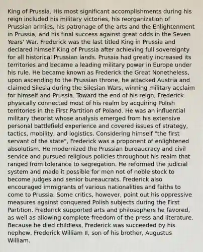 King of Prussia. His most significant accomplishments during his reign included his military victories, his reorganization of Prussian armies, his patronage of the arts and the Enlightenment in Prussia, and his final success against great odds in the Seven Years' War. Frederick was the last titled King in Prussia and declared himself King of Prussia after achieving full sovereignty for all historical Prussian lands. Prussia had greatly increased its territories and became a leading military power in Europe under his rule. He became known as Frederick the Great Nonetheless, upon ascending to the Prussian throne, he attacked Austria and claimed Silesia during the Silesian Wars, winning military acclaim for himself and Prussia. Toward the end of his reign, Frederick physically connected most of his realm by acquiring Polish territories in the First Partition of Poland. He was an influential military theorist whose analysis emerged from his extensive personal battlefield experience and covered issues of strategy, tactics, mobility, and logistics. Considering himself "the first servant of the state", Frederick was a proponent of enlightened absolutism. He modernized the Prussian bureaucracy and civil service and pursued religious policies throughout his realm that ranged from tolerance to segregation. He reformed the judicial system and made it possible for men not of noble stock to become judges and senior bureaucrats. Frederick also encouraged immigrants of various nationalities and faiths to come to Prussia. Some critics, however, point out his oppressive measures against conquered Polish subjects during the First Partition. Frederick supported arts and philosophers he favored, as well as allowing complete freedom of the press and literature. Because he died childless, Frederick was succeeded by his nephew, Frederick William II, son of his brother, Augustus William.