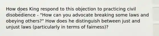 How does King respond to this objection to practicing civil disobedience - "How can you advocate breaking some laws and obeying others?" How does he distinguish between just and unjust laws (particularly in terms of fairness)?