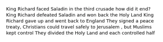 King Richard faced Saladin in the third crusade how did it end? King Richard defeated Saladin and won back the Holy Land King Richard gave up and went back to England They signed a peace treaty, Christians could travel safely to Jerusalem , but Muslims kept control They divided the Holy Land and each controlled half